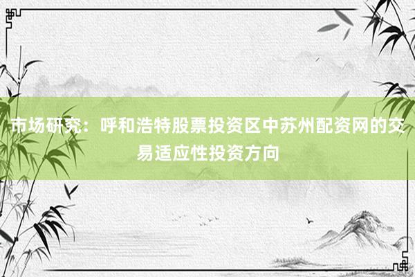 市场研究：呼和浩特股票投资区中苏州配资网的交易适应性投资方向