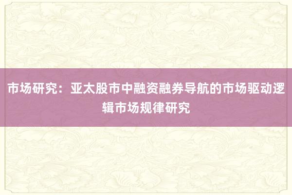 市场研究:亚太股市中融资融券导航的市场驱动逻辑市场规律研究