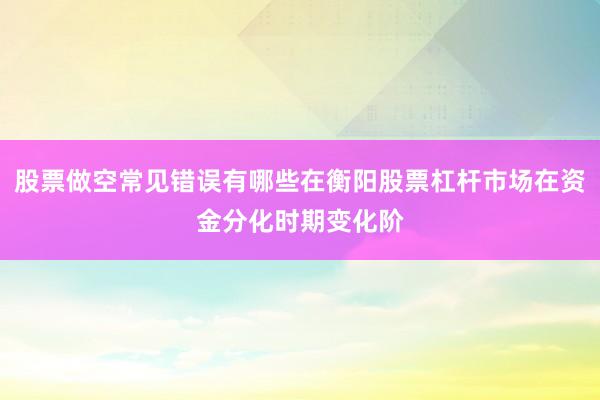 股票做空常见错误有哪些在衡阳股票杠杆市场在资金分化时期变化阶