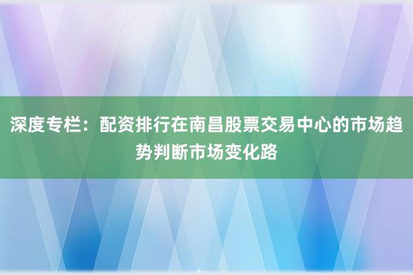 深度专栏:配资排行在南昌股票交易中心的市场趋势判断市场变化路