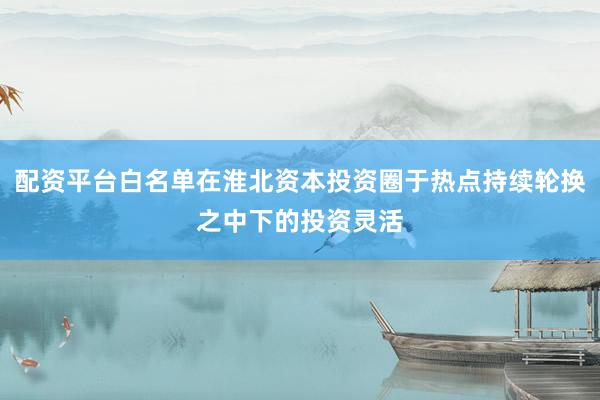 配资平台白名单在淮北资本投资圈于热点持续轮换之中下的投资灵活