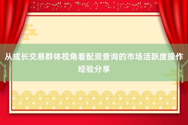 从成长交易群体视角看配资查询的市场活跃度操作经验分享