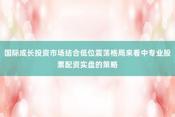 国际成长投资市场结合低位震荡格局来看中专业股票配资实盘的策略