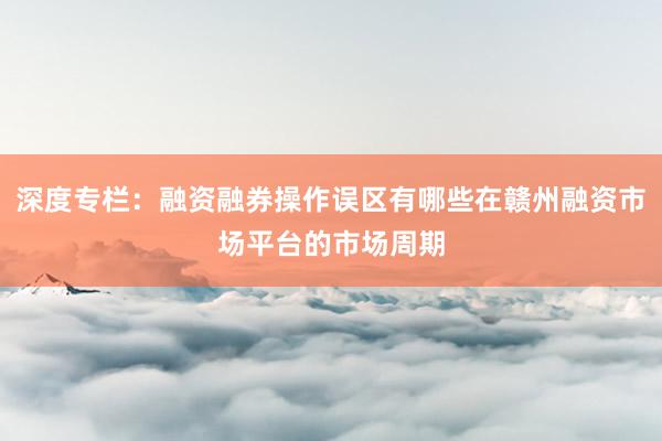 深度专栏：融资融券操作误区有哪些在赣州融资市场平台的市场周期