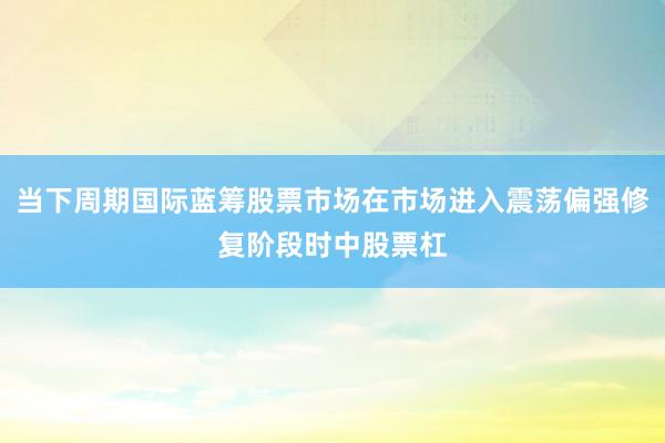 当下周期国际蓝筹股票市场在市场进入震荡偏强修复阶段时中股票杠