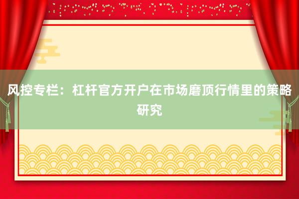 风控专栏：杠杆官方开户在市场磨顶行情里的策略研究