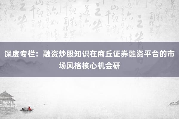 深度专栏：融资炒股知识在商丘证券融资平台的市场风格核心机会研
