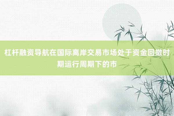 杠杆融资导航在国际离岸交易市场处于资金回撤时期运行周期下的市