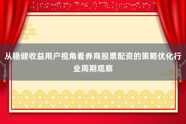 从稳健收益用户视角看券商股票配资的策略优化行业周期观察