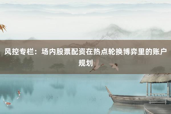 风控专栏：场内股票配资在热点轮换博弈里的账户规划