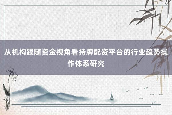 从机构跟随资金视角看持牌配资平台的行业趋势操作体系研究