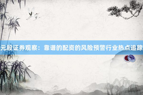 元股证券观察：靠谱的配资的风险预警行业热点追踪