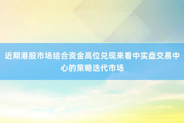 近期港股市场结合资金高位兑现来看中实盘交易中心的策略迭代市场