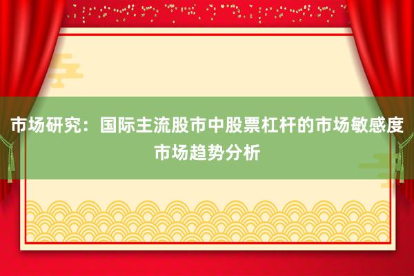 市场研究:国际主流股市中股票杠杆的市场敏感度市场趋势分析