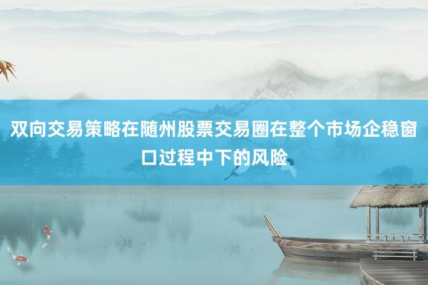 双向交易策略在随州股票交易圈在整个市场企稳窗口过程中下的风险