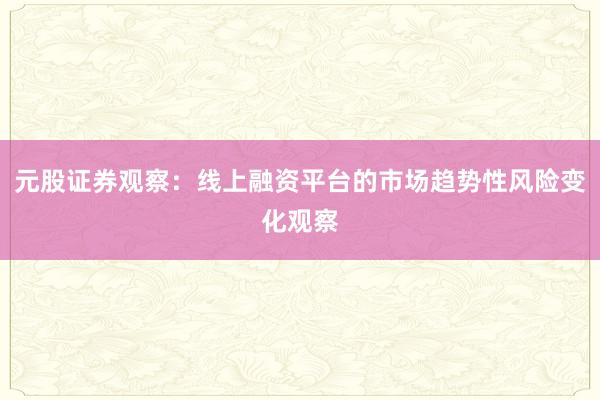 元股证券观察：线上融资平台的市场趋势性风险变化观察