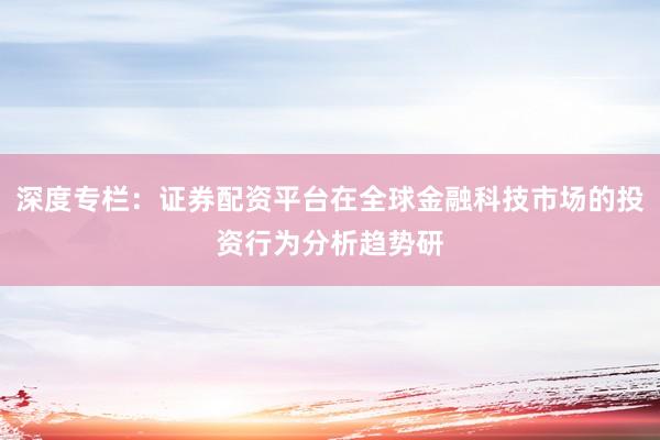 深度专栏:证券配资平台在全球金融科技市场的投资行为分析趋势研