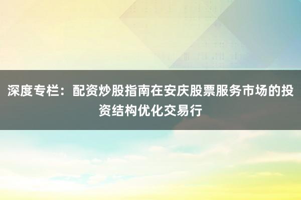 深度专栏:配资炒股指南在安庆股票服务市场的投资结构优化交易行