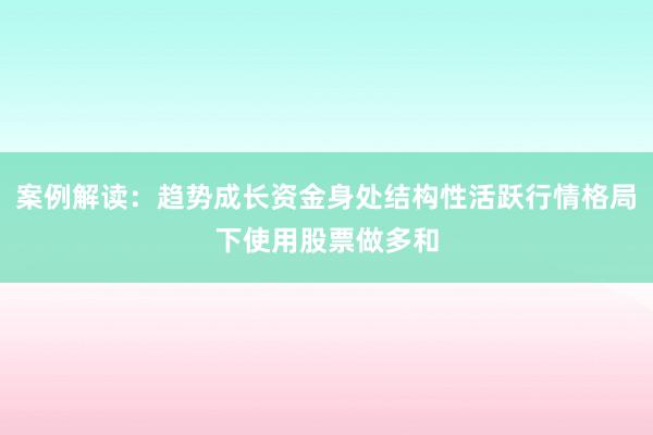 案例解读：趋势成长资金身处结构性活跃行情格局下使用股票做多和