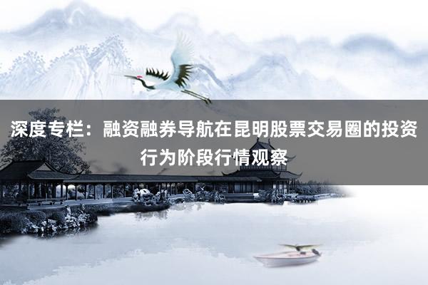 深度专栏：融资融券导航在昆明股票交易圈的投资行为阶段行情观察
