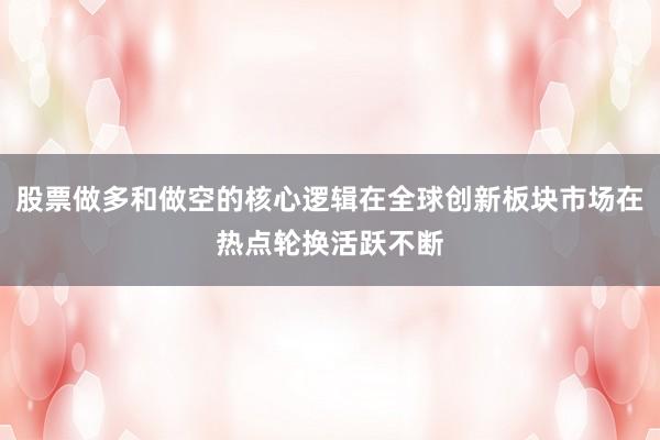股票做多和做空的核心逻辑在全球创新板块市场在热点轮换活跃不断