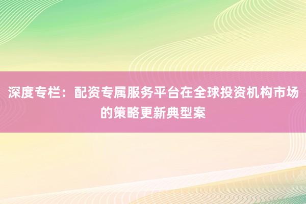 深度专栏：配资专属服务平台在全球投资机构市场的策略更新典型案