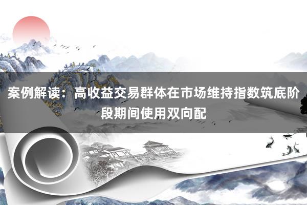 案例解读:高收益交易群体在市场维持指数筑底阶段期间使用双向配