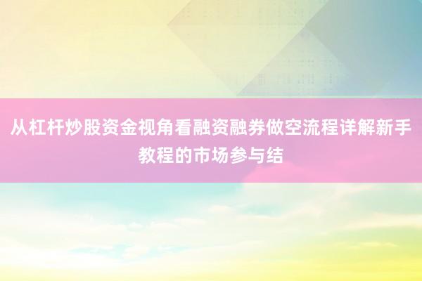 从杠杆炒股资金视角看融资融券做空流程详解新手教程的市场参与结