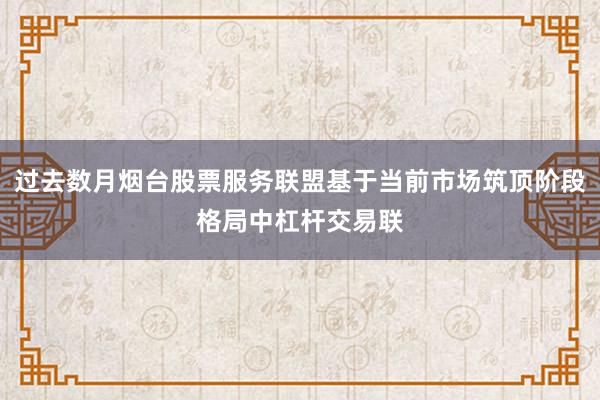 过去数月烟台股票服务联盟基于当前市场筑顶阶段格局中杠杆交易联