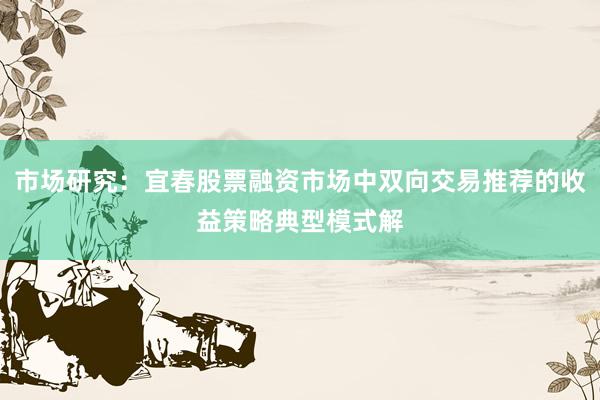 市场研究：宜春股票融资市场中双向交易推荐的收益策略典型模式解