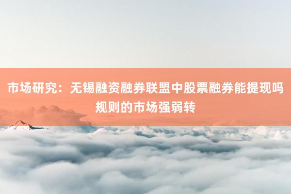 市场研究：无锡融资融券联盟中股票融券能提现吗规则的市场强弱转