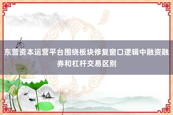 东营资本运营平台围绕板块修复窗口逻辑中融资融券和杠杆交易区别