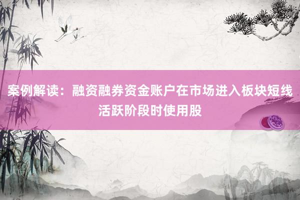 案例解读：融资融券资金账户在市场进入板块短线活跃阶段时使用股
