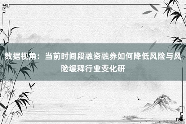 数据视角：当前时间段融资融券如何降低风险与风险缓释行业变化研