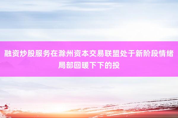 融资炒股服务在滁州资本交易联盟处于新阶段情绪局部回暖下下的投