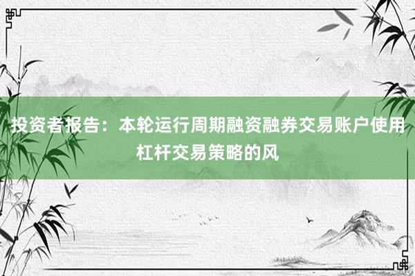 投资者报告：本轮运行周期融资融券交易账户使用杠杆交易策略的风