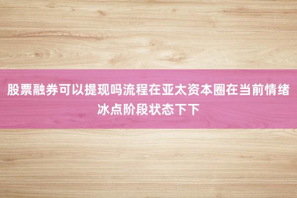 股票融券可以提现吗流程在亚太资本圈在当前情绪冰点阶段状态下下