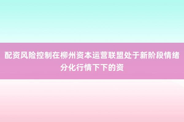 配资风险控制在柳州资本运营联盟处于新阶段情绪分化行情下下的资
