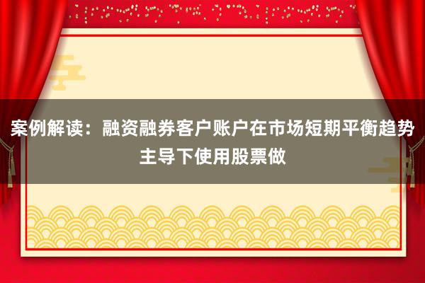 案例解读：融资融券客户账户在市场短期平衡趋势主导下使用股票做