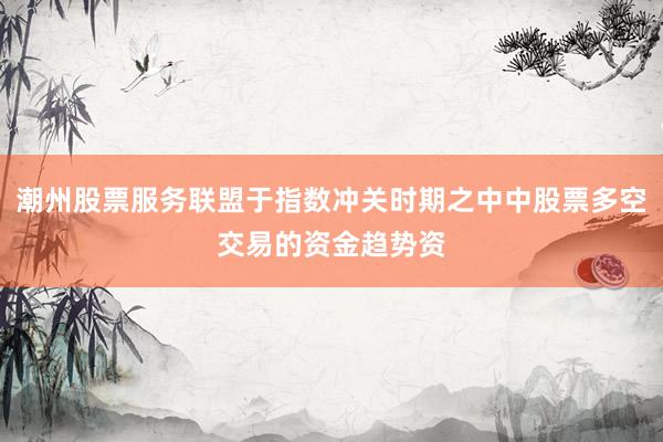 潮州股票服务联盟于指数冲关时期之中中股票多空交易的资金趋势资