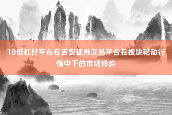 10倍杠杆平台在吉安证券交易平台在板块轮动行情中下的市场博弈