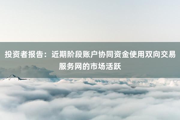 投资者报告：近期阶段账户协同资金使用双向交易服务网的市场活跃