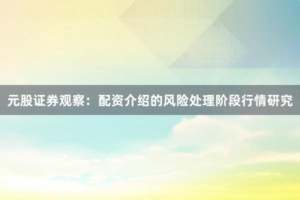 元股证券观察:配资介绍的风险处理阶段行情研究