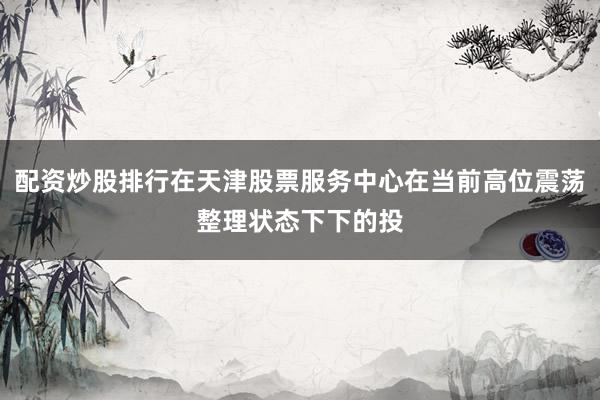 配资炒股排行在天津股票服务中心在当前高位震荡整理状态下下的投