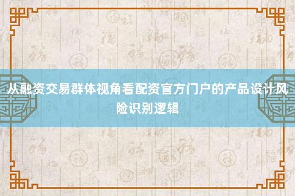 从融资交易群体视角看配资官方门户的产品设计风险识别逻辑