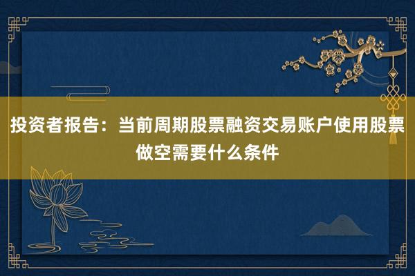 投资者报告:当前周期股票融资交易账户使用股票做空需要什么条件