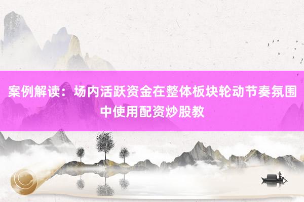 案例解读：场内活跃资金在整体板块轮动节奏氛围中使用配资炒股教