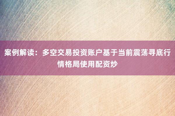 案例解读：多空交易投资账户基于当前震荡寻底行情格局使用配资炒