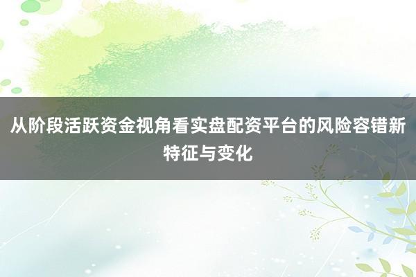 从阶段活跃资金视角看实盘配资平台的风险容错新特征与变化