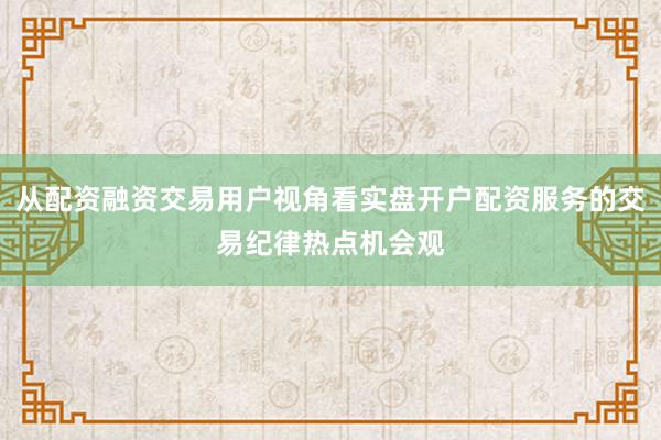 从配资融资交易用户视角看实盘开户配资服务的交易纪律热点机会观